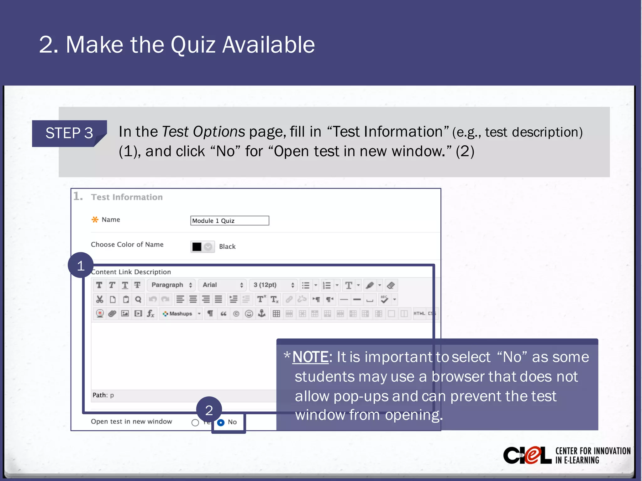 2. Make the Quiz Available
STEP 3 In the Test Optionspage, fill in “Test Information” (e.g., test description)
(1), and click “No” for “Open test in new window.” (2)
1
2
*NOTE: It is importanttoselect “No” as some
studentsmayuse a browser that does not
allow pop-upsand can prevent thetest
window from opening.
 
