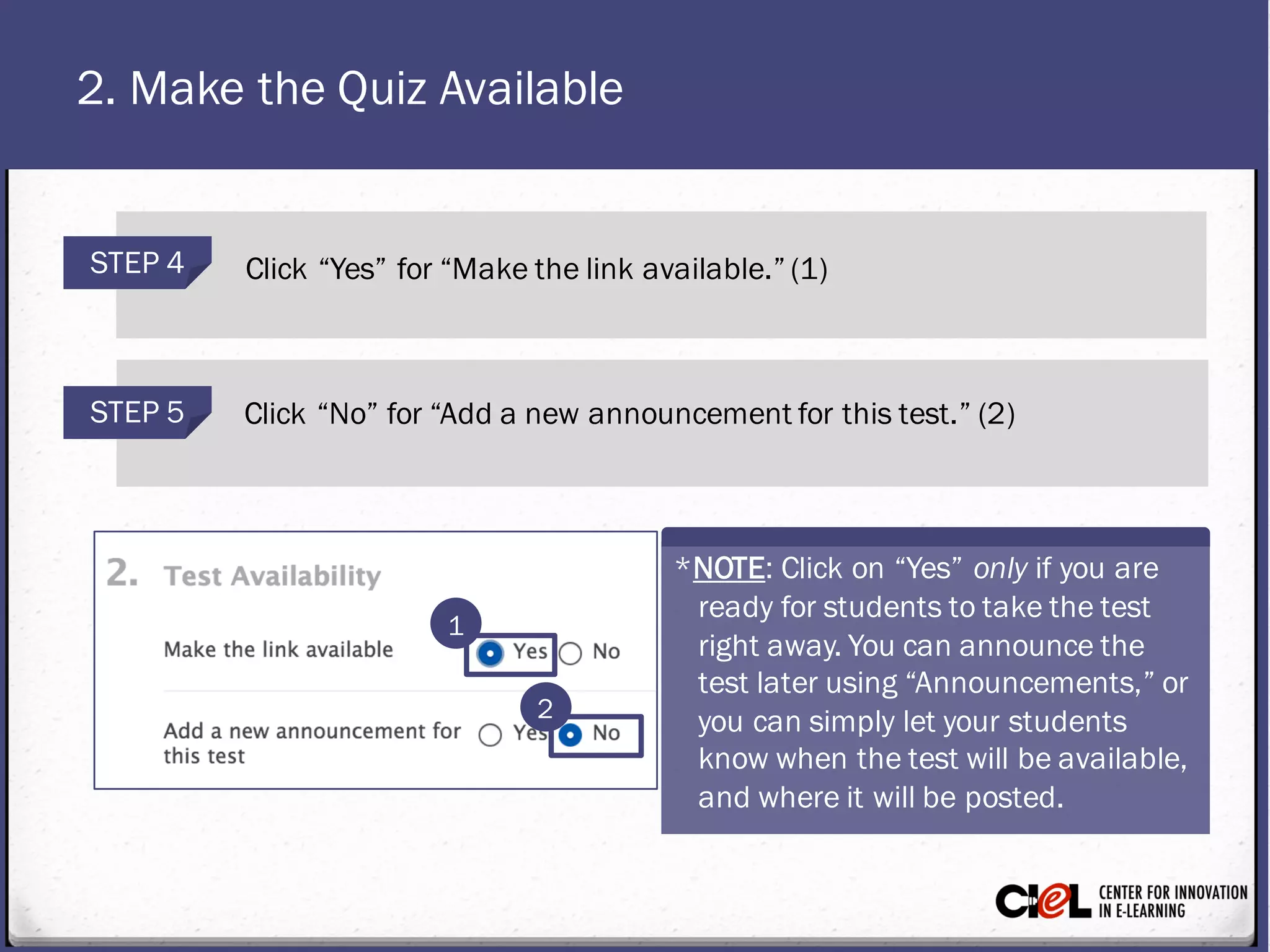 2. Make the Quiz Available
STEP 4 Click “Yes” for “Makethe link available.” (1)
STEP 5 Click “No” for “Add a new announcement for this test.” (2)
1
2
*NOTE: Click on “Yes” only if you are
ready for studentsto takethe test
right away. You can announcethe
test later using “Announcements,” or
you can simply let your students
know when thetest will be available,
and where it will be posted.
 