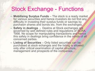 Stock Exchange - Functions
– Mobilising Surplus Funds – The stock is a ready market
for various securities and hence investors do not find any
difficulty in investing their surplus funds or savings by
purchasin shares and bonds etc. from the exchanges.
– Safety in dealings - Dealins at Stock exchanges are
governed by well defined rules and regulations of SCRA,
1956. No scope for manipulating transactions and hence
this safety in dealings bring confidence in the minds of all
concerned parties.
– Listing of Securities – Only listed securities can be
purchased at stock echanges and the listing is allowed
only after critical examination of capital structure,
management and prospects of the companies.
 