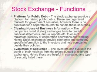 Stock Exchange - Functions
– Platform for Public Debt – The stock exchange provide a
platform for raising public debts. These are organised
markets for government securities, however there is no
provision for a separate counter to handle these securities.
– Clearing House of Business Information – The
companies listed at stocj exchanges have to procide
financial statements, annual reports etc. to ensure
maximum publicity of corporation operations and working.
Hence Stock exchanges provide economic and company
specific information to the investors and help companies
decide their policies.
– Evaluation of Securities – The investors can evaluate the
worth of their holdings from the prices quoted at different
exchanges. Hence these are helpful in evaluating any type
of security listed there.
 