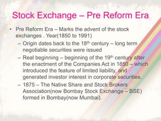Stock Exchange – Pre Reform Era
• Pre Reform Era – Marks the advent of the stock
exchanges . Year(1850 to 1991)
– Origin dates back to the 18th century – long term
negotiable securities were issued
– Real beginning – beginning of the 19th century after
the enactment of the Companies Act in 1850 – which
introduced the feature of limited liability, and
generated investor interest in corporate securities.
– 1875 – The Native Share and Stock Brokers
Association(now Bombay Stock Exchange – BSE)
formed in Bombay(now Mumbai).
 