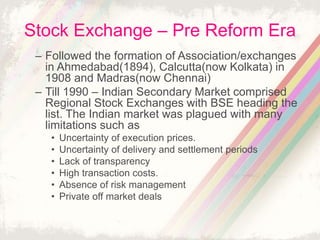 Stock Exchange – Pre Reform Era
– Followed the formation of Association/exchanges
in Ahmedabad(1894), Calcutta(now Kolkata) in
1908 and Madras(now Chennai)
– Till 1990 – Indian Secondary Market comprised
Regional Stock Exchanges with BSE heading the
list. The Indian market was plagued with many
limitations such as
• Uncertainty of execution prices.
• Uncertainty of delivery and settlement periods
• Lack of transparency
• High transaction costs.
• Absence of risk management
• Private off market deals
 