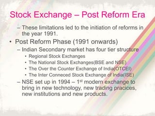 Stock Exchange – Post Reform Era
– These limitations led to the initiation of reforms in
the year 1991.
• Post Reform Phase (1991 onwards)
– Indian Secondary market has four tier structure
• Regional Stock Exchanges
• The National Stock Exchanges(BSE and NSE)
• The Over the Counter Exchange of India(OTCEI)
• The Inter Conneced Stock Exchange of India(ISE)
– NSE set up in 1994 – 1st modern exchange to
bring in new technology, new trading pracices,
new institutions and new products.
 