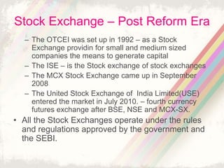 Stock Exchange – Post Reform Era
– The OTCEI was set up in 1992 – as a Stock
Exchange providin for small and medium sized
companies the means to generate capital
– The ISE – is the Stock exchange of stock exchanges
– The MCX Stock Exchange came up in September
2008
– The United Stock Exchange of India Limited(USE)
entered the market in July 2010. – fourth currency
futures exchange after BSE, NSE and MCX-SX.
• All the Stock Exchanges operate under the rules
and regulations approved by the government and
the SEBI.
 