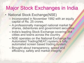 Major Stock Exchanges in India
• National Stock Exchange(NSE)
– Incorporated in November 1992 with an equity
capital of Rs. 25 crores.
– A professionally managed national market for
shares, debentures and government securities
– India’s leading Stock Exchange covering 364
citites and towns across the country.
– NSE operates on the National Exchange for
Automated Trading(NEAT) system, a fully
automated screen based trading system.
– Brought about transparency, speed and
efficiency, safety and market integrity
 