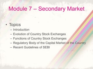 Module 7 – Secondary Market
• Topics
– Introduction
– Evolution of Country Stock Exchanges
– Functions of Country Stock Exchanges
– Regulatory Body of the Capital Market of the Country
– Recent Guidelines of SEBI
 