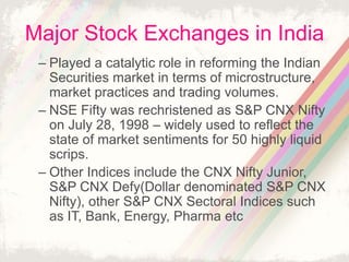 Major Stock Exchanges in India
– Played a catalytic role in reforming the Indian
Securities market in terms of microstructure,
market practices and trading volumes.
– NSE Fifty was rechristened as S&P CNX Nifty
on July 28, 1998 – widely used to reflect the
state of market sentiments for 50 highly liquid
scrips.
– Other Indices include the CNX Nifty Junior,
S&P CNX Defy(Dollar denominated S&P CNX
Nifty), other S&P CNX Sectoral Indices such
as IT, Bank, Energy, Pharma etc
 