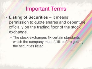 Important Terms
• Listing of Securities – It means
permission to quote shares and debenture
officially on the trading floor of the stock
exchange.
– The stock exchanges fix certain standards
which the company must fulfill before getting
the securities listed.
 