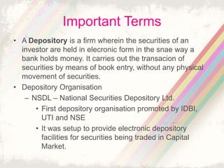 Important Terms
• A Depository is a firm wherein the securities of an
investor are held in elecronic form in the snae way a
bank holds money. It carries out the transacion of
securities by means of book entry, without any physical
movement of securities.
• Depository Organisation
– NSDL – National Securities Depository Ltd.
• First depository organisation promoted by IDBI,
UTI and NSE
• It was setup to provide electronic depository
facilities for securities being traded in Capital
Market.
 