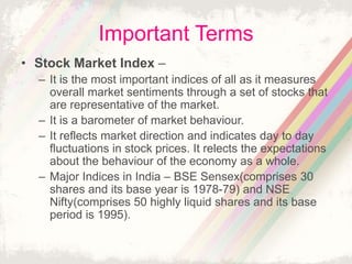 Important Terms
• Stock Market Index –
– It is the most important indices of all as it measures
overall market sentiments through a set of stocks that
are representative of the market.
– It is a barometer of market behaviour.
– It reflects market direction and indicates day to day
fluctuations in stock prices. It relects the expectations
about the behaviour of the economy as a whole.
– Major Indices in India – BSE Sensex(comprises 30
shares and its base year is 1978-79) and NSE
Nifty(comprises 50 highly liquid shares and its base
period is 1995).
 