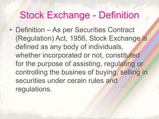 Stock Exchange - Definition
• Definition – As per Securities Contract
(Regulation) Act, 1956, Stock Exchange is
defined as any body of individuals,
whether incorporated or not, constituted
for the purpose of assisting, regulating or
controlling the busines of buying, selling in
securities under cerain rules and
regulations.
 