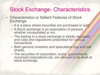 Stock Exchange- Characteristics
• Characteristics or Salient Features of Stock
Exchange
– It is a place where securities are purchased or sold
– A Stock exchange is an association of persons
whether incorporated or not.
– The trading in a stock exchange is strictly regulated
and rules and regulations prescribed for various
transactions
– Both genuine investors and speculators buy and sell
shares.
– The securities of corporation, trusts, governments,
municipal corporations etc. are allowed to be dealt at
stock exchange.
 