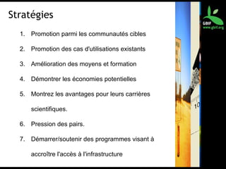 Stratégies
1. Promotion parmi les communautés cibles
2. Promotion des cas d'utilisations existants
3. Amélioration des moyens et formation
4. Démontrer les économies potentielles
5. Montrez les avantages pour leurs carrières
scientifiques.
6. Pression des pairs.
7. Démarrer/soutenir des programmes visant à
accroître l'accès à l'infrastructure
 
