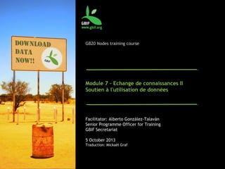 GB20 Nodes training course
Module 7 – Echange de connaissances II
Soutien à l'utilisation de données
Facilitator: Alberto González-Talaván
Senior Programme Officer for Training
GBIF Secretariat
5 October 2013
Traduction: Mickaël Graf
 