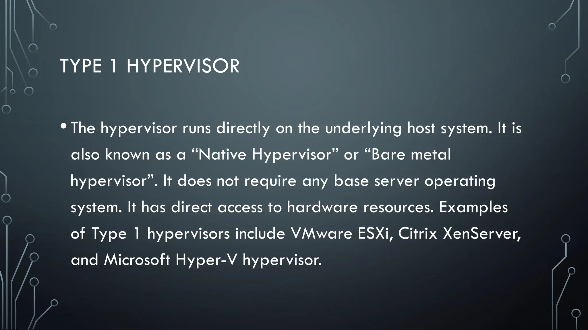 TYPE 1 HYPERVISOR
•The hypervisor runs directly on the underlying host system. It is
also known as a “Native Hypervisor” or “Bare metal
hypervisor”. It does not require any base server operating
system. It has direct access to hardware resources. Examples
of Type 1 hypervisors include VMware ESXi, Citrix XenServer,
and Microsoft Hyper-V hypervisor.
 