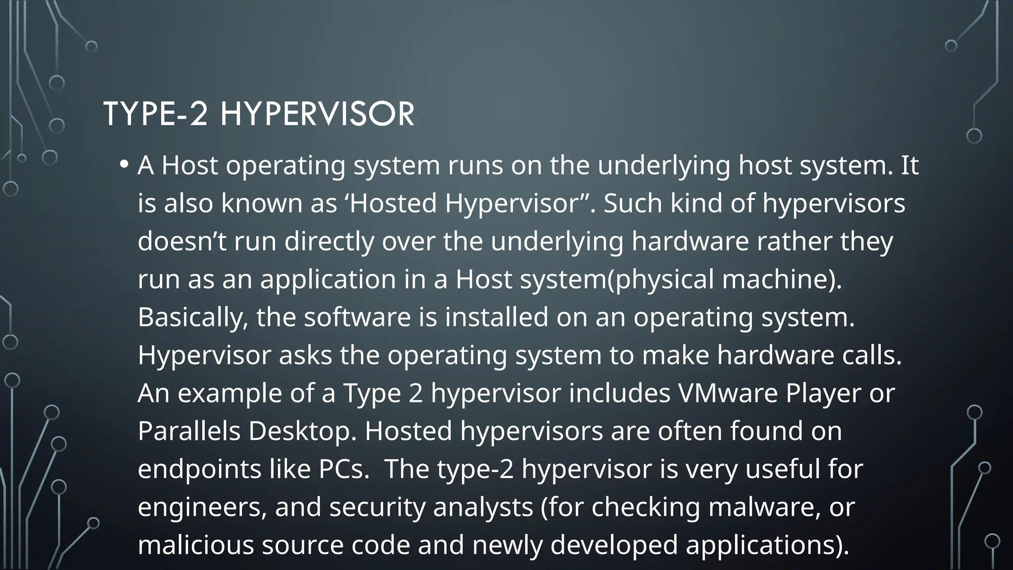 TYPE-2 HYPERVISOR
• A Host operating system runs on the underlying host system. It
is also known as ‘Hosted Hypervisor”. Such kind of hypervisors
doesn’t run directly over the underlying hardware rather they
run as an application in a Host system(physical machine).
Basically, the software is installed on an operating system.
Hypervisor asks the operating system to make hardware calls.
An example of a Type 2 hypervisor includes VMware Player or
Parallels Desktop. Hosted hypervisors are often found on
endpoints like PCs. The type-2 hypervisor is very useful for
engineers, and security analysts (for checking malware, or
malicious source code and newly developed applications).
 
