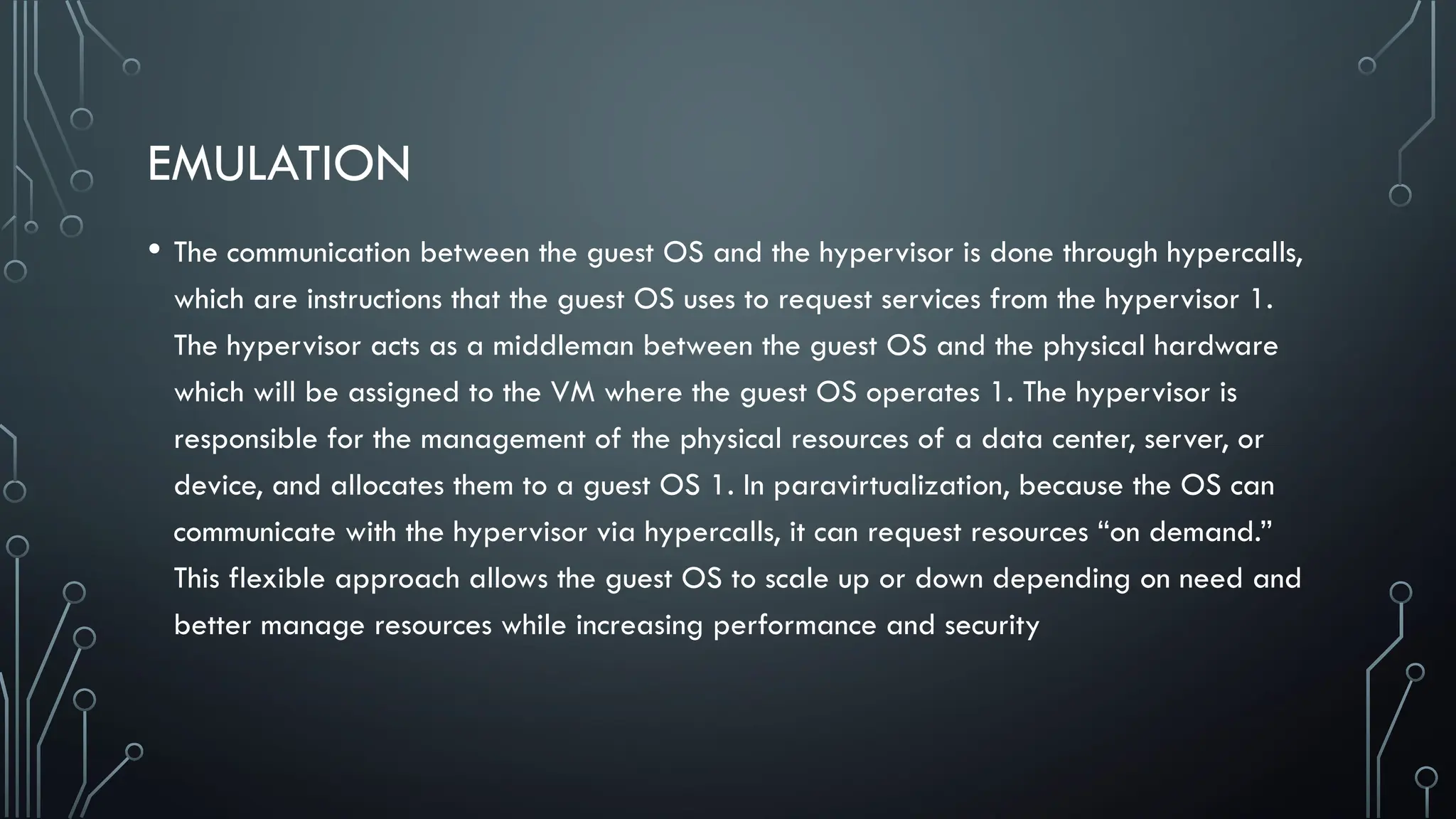EMULATION
• The communication between the guest OS and the hypervisor is done through hypercalls,
which are instructions that the guest OS uses to request services from the hypervisor 1.
The hypervisor acts as a middleman between the guest OS and the physical hardware
which will be assigned to the VM where the guest OS operates 1. The hypervisor is
responsible for the management of the physical resources of a data center, server, or
device, and allocates them to a guest OS 1. In paravirtualization, because the OS can
communicate with the hypervisor via hypercalls, it can request resources “on demand.”
This flexible approach allows the guest OS to scale up or down depending on need and
better manage resources while increasing performance and security
 