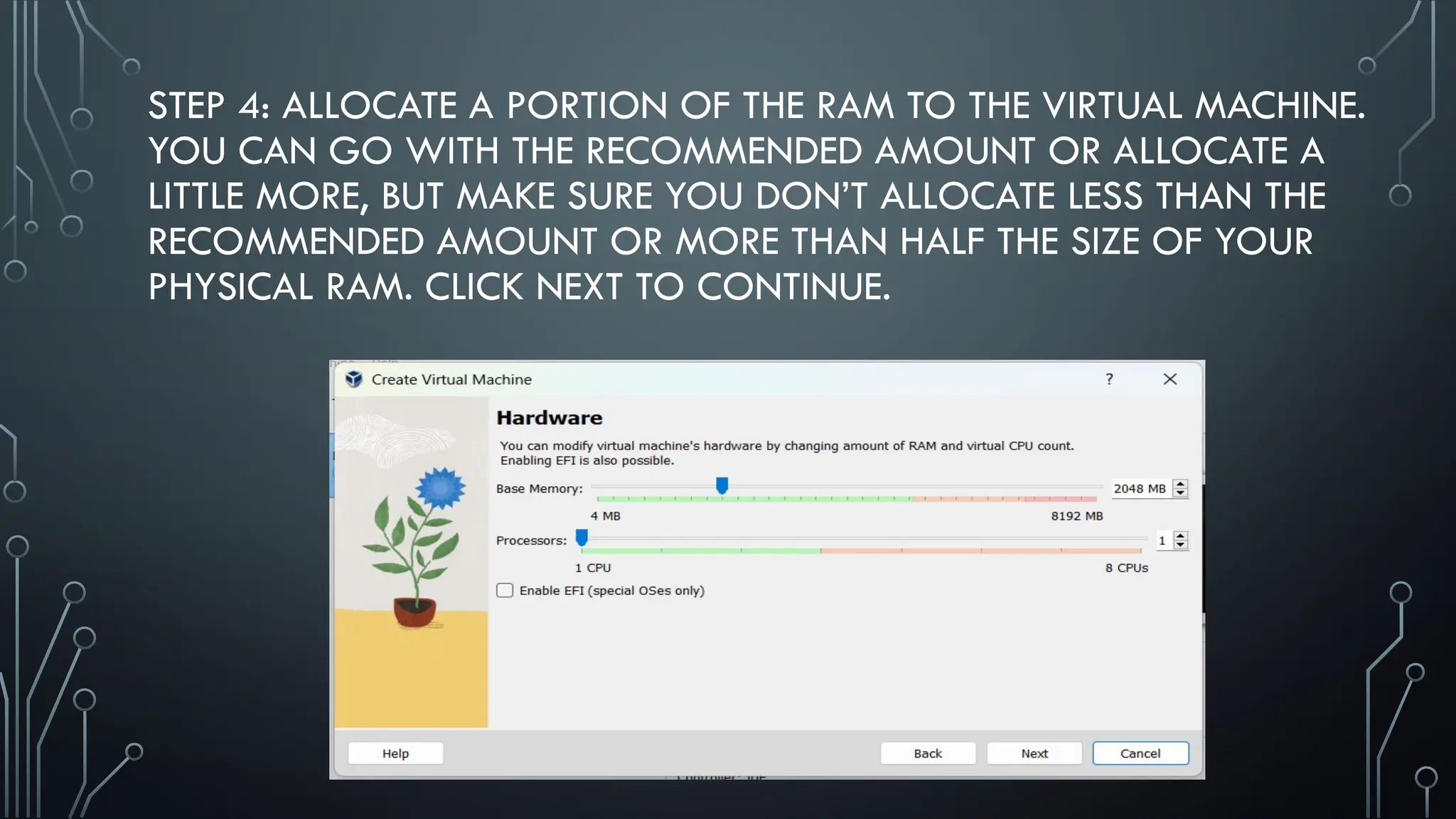 STEP 4: ALLOCATE A PORTION OF THE RAM TO THE VIRTUAL MACHINE.
YOU CAN GO WITH THE RECOMMENDED AMOUNT OR ALLOCATE A
LITTLE MORE, BUT MAKE SURE YOU DON’T ALLOCATE LESS THAN THE
RECOMMENDED AMOUNT OR MORE THAN HALF THE SIZE OF YOUR
PHYSICAL RAM. CLICK NEXT TO CONTINUE.
 