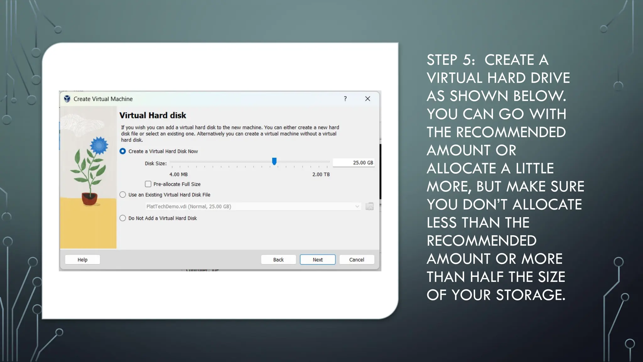 STEP 5: CREATE A
VIRTUAL HARD DRIVE
AS SHOWN BELOW.
YOU CAN GO WITH
THE RECOMMENDED
AMOUNT OR
ALLOCATE A LITTLE
MORE, BUT MAKE SURE
YOU DON’T ALLOCATE
LESS THAN THE
RECOMMENDED
AMOUNT OR MORE
THAN HALF THE SIZE
OF YOUR STORAGE.
 
