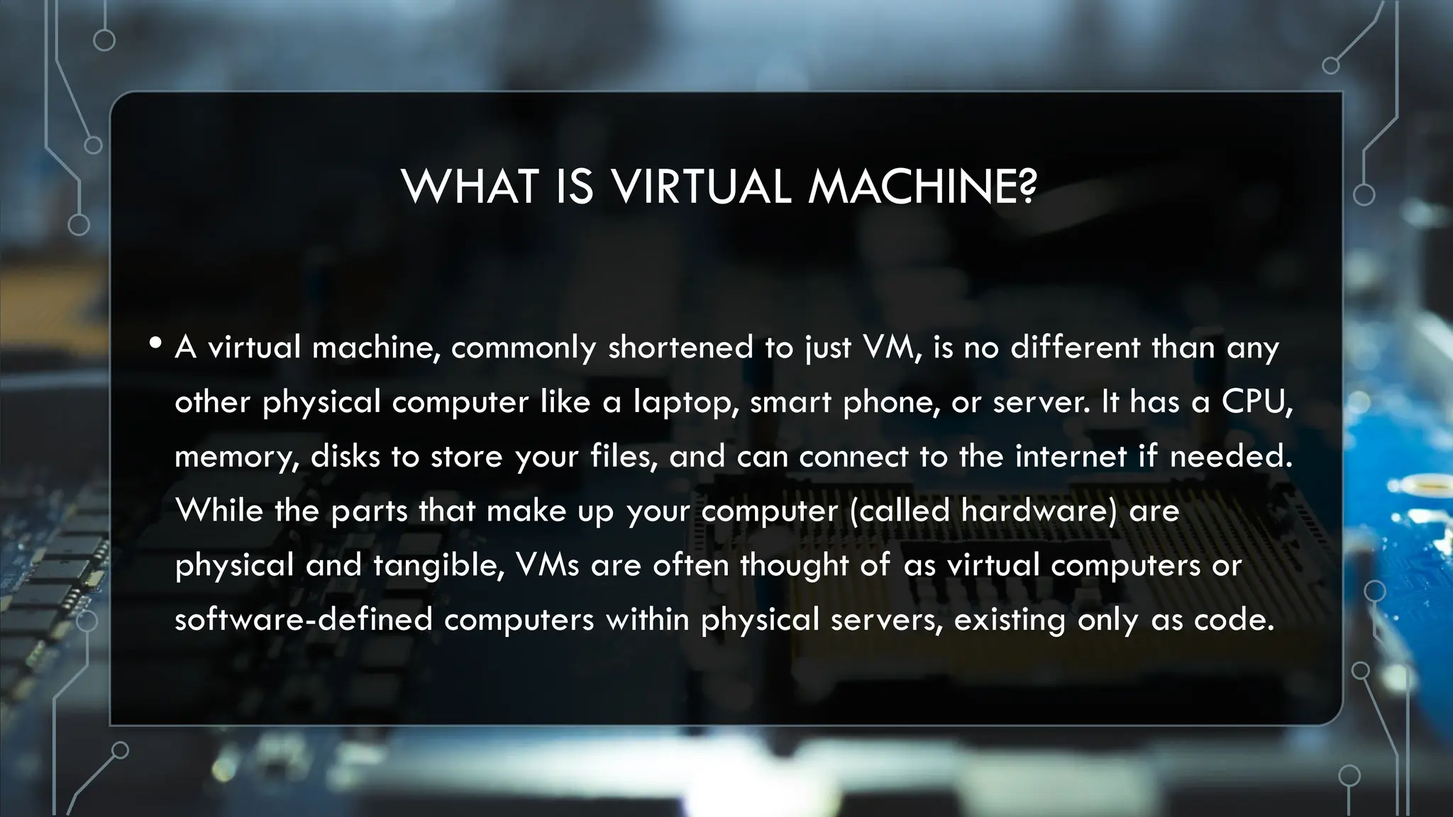 WHAT IS VIRTUAL MACHINE?
• A virtual machine, commonly shortened to just VM, is no different than any
other physical computer like a laptop, smart phone, or server. It has a CPU,
memory, disks to store your files, and can connect to the internet if needed.
While the parts that make up your computer (called hardware) are
physical and tangible, VMs are often thought of as virtual computers or
software-defined computers within physical servers, existing only as code.
 