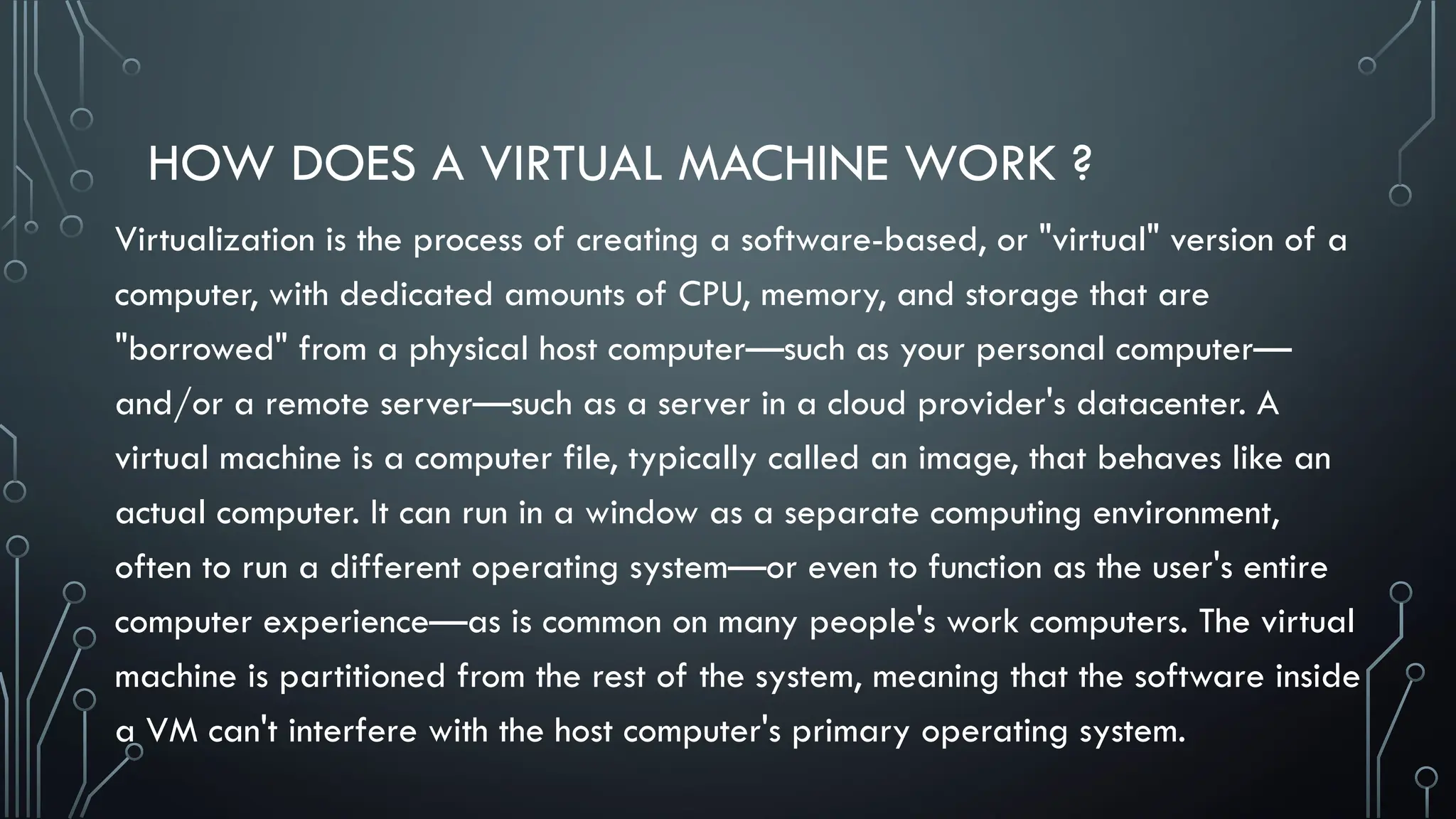 HOW DOES A VIRTUAL MACHINE WORK ?
Virtualization is the process of creating a software-based, or "virtual" version of a
computer, with dedicated amounts of CPU, memory, and storage that are
"borrowed" from a physical host computer—such as your personal computer—
and/or a remote server—such as a server in a cloud provider's datacenter. A
virtual machine is a computer file, typically called an image, that behaves like an
actual computer. It can run in a window as a separate computing environment,
often to run a different operating system—or even to function as the user's entire
computer experience—as is common on many people's work computers. The virtual
machine is partitioned from the rest of the system, meaning that the software inside
a VM can't interfere with the host computer's primary operating system.
 