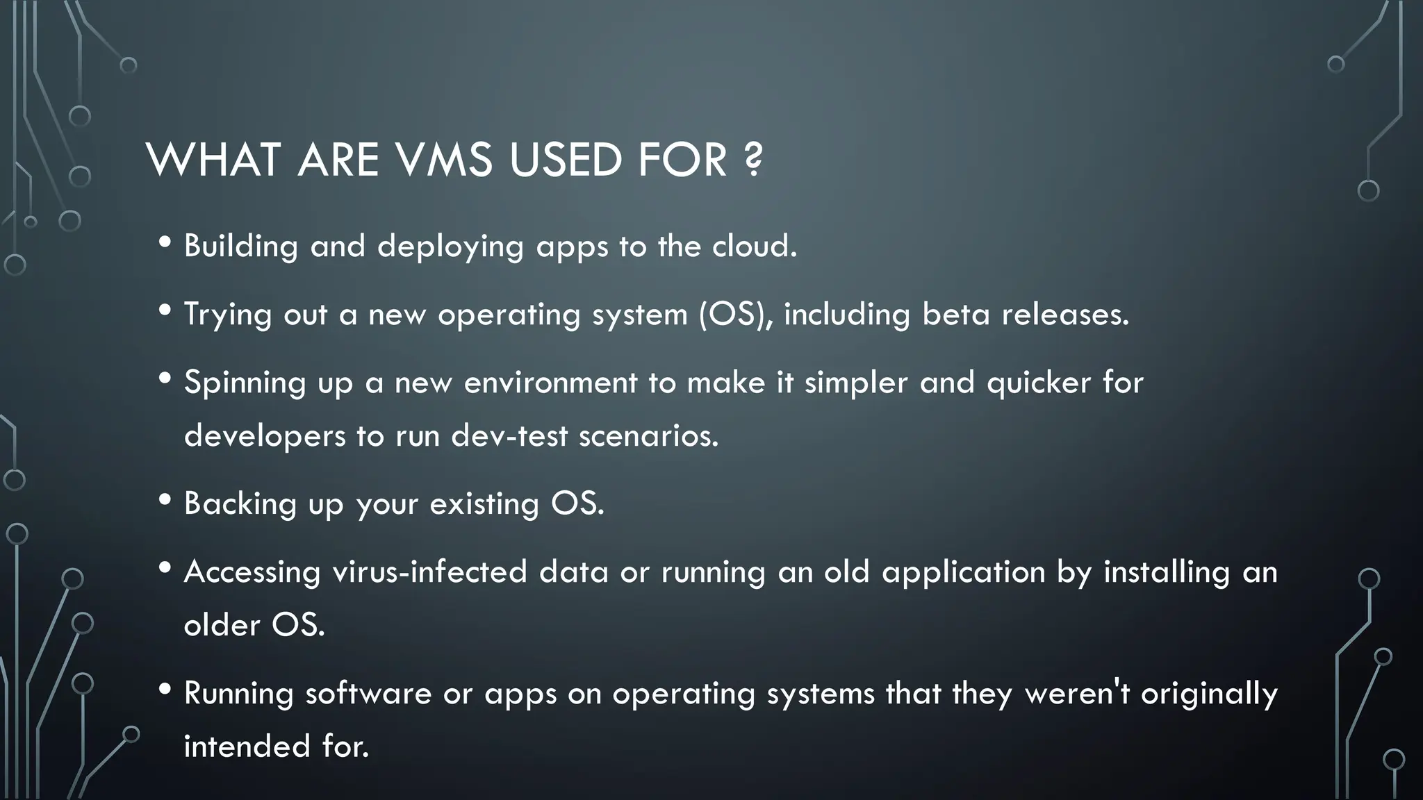 WHAT ARE VMS USED FOR ?
• Building and deploying apps to the cloud.
• Trying out a new operating system (OS), including beta releases.
• Spinning up a new environment to make it simpler and quicker for
developers to run dev-test scenarios.
• Backing up your existing OS.
• Accessing virus-infected data or running an old application by installing an
older OS.
• Running software or apps on operating systems that they weren't originally
intended for.
 