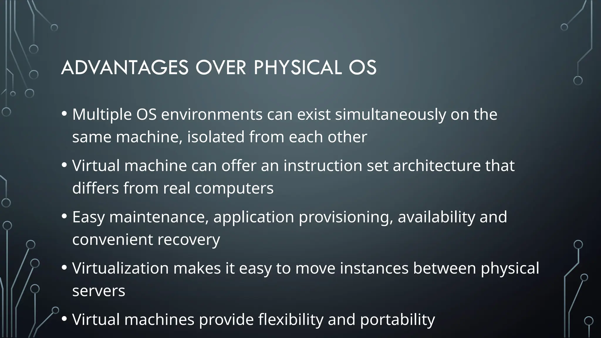 ADVANTAGES OVER PHYSICAL OS
• Multiple OS environments can exist simultaneously on the
same machine, isolated from each other
• Virtual machine can offer an instruction set architecture that
differs from real computers
• Easy maintenance, application provisioning, availability and
convenient recovery
• Virtualization makes it easy to move instances between physical
servers
• Virtual machines provide flexibility and portability
 