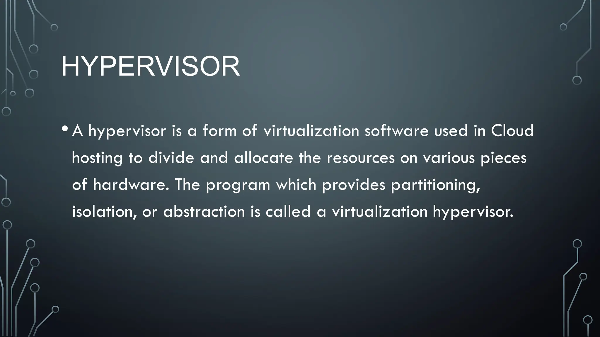 HYPERVISOR
•A hypervisor is a form of virtualization software used in Cloud
hosting to divide and allocate the resources on various pieces
of hardware. The program which provides partitioning,
isolation, or abstraction is called a virtualization hypervisor.
 