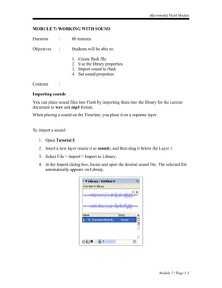 Macromedia Flash Module


MODULE 7: WORKING WITH SOUND

Duration       :      80 minutes

Objectives     :      Students will be able to:

                      1.   Create flash file
                      2.   Use the library properties
                      3.   Import sound to flash
                      4.   Set sound properties

Contents       :

Importing sounds
You can place sound files into Flash by importing them into the library for the current
document in wav and mp3 format.
When placing a sound on the Timeline, you place it on a separate layer.


To import a sound:

   1. Open Tutorial 5.
   2. Insert a new layer (name it as sound), and then drag it below the Layer 1.
   3. Select File > Import > Import to Library.
   4. In the Import dialog box, locate and open the desired sound file. The selected file
      automatically appears on Library.




                                                                          Module 7 / Page 1-1
 
