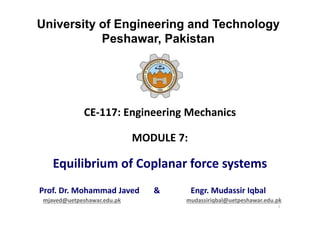 University of Engineering and Technology
Peshawar, Pakistan
CE-117: Engineering Mechanics
MODULE 7:
Equilibrium of Coplanar force systems
Prof. Dr. Mohammad Javed & Engr. Mudassir Iqbal
mjaved@uetpeshawar.edu.pk mudassiriqbal@uetpeshawar.edu.pk
1
 