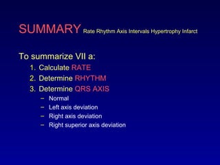 SUMMARY Rate Rhythm Axis Intervals Hypertrophy Infarct
To summarize VII a:
1. Calculate RATE
2. Determine RHYTHM
3. Determine QRS AXIS
– Normal
– Left axis deviation
– Right axis deviation
– Right superior axis deviation
 