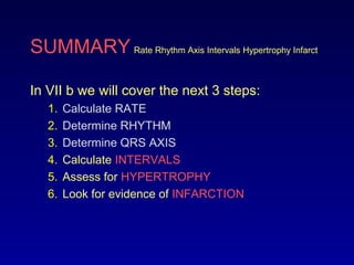 SUMMARY Rate Rhythm Axis Intervals Hypertrophy Infarct
In VII b we will cover the next 3 steps:
1. Calculate RATE
2. Determine RHYTHM
3. Determine QRS AXIS
4. Calculate INTERVALS
5. Assess for HYPERTROPHY
6. Look for evidence of INFARCTION
 