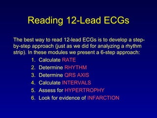 Reading 12-Lead ECGs
The best way to read 12-lead ECGs is to develop a step-
by-step approach (just as we did for analyzing a rhythm
strip). In these modules we present a 6-step approach:
1. Calculate RATE
2. Determine RHYTHM
3. Determine QRS AXIS
4. Calculate INTERVALS
5. Assess for HYPERTROPHY
6. Look for evidence of INFARCTION
 