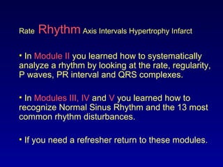 Rate Rhythm Axis Intervals Hypertrophy Infarct
• In Module II you learned how to systematically
analyze a rhythm by looking at the rate, regularity,
P waves, PR interval and QRS complexes.
• In Modules III, IV and V you learned how to
recognize Normal Sinus Rhythm and the 13 most
common rhythm disturbances.
• If you need a refresher return to these modules.
 