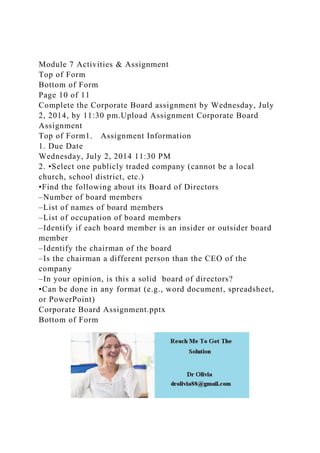 Module 7 Activities & Assignment
Top of Form
Bottom of Form
Page 10 of 11
Complete the Corporate Board assignment by Wednesday, July
2, 2014, by 11:30 pm.Upload Assignment Corporate Board
Assignment
Top of Form1. Assignment Information
1. Due Date
Wednesday, July 2, 2014 11:30 PM
2. •Select one publicly traded company (cannot be a local
church, school district, etc.)
•Find the following about its Board of Directors
–Number of board members
–List of names of board members
–List of occupation of board members
–Identify if each board member is an insider or outsider board
member
–Identify the chairman of the board
–Is the chairman a different person than the CEO of the
company
–In your opinion, is this a solid board of directors?
•Can be done in any format (e.g., word document, spreadsheet,
or PowerPoint)
Corporate Board Assignment.pptx
Bottom of Form
 