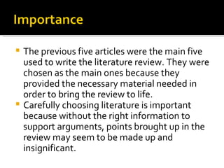The previous five articles were the main five used to write the literature review. They were chosen as the main ones because they provided the necessary material needed in order to bring the review to life. Carefully choosing literature is important because without the right information to support arguments, points brought up in the review may seem to be made up and insignificant. 