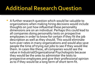 A further research question which would be valuable to organizations when making hiring decisions would include thoughts on just how influential these personality dimensions are on an individual. Perhaps this could lead to all companies doing personality tests on prospective employees in order to know for certain if they fit the job description as well as they should. This would eliminate turn-over rates in many organizations and would also save people the time of trying out jobs to see if they would like them. In cases like these, all companies would see the value in Industrial/Organizational Psychologists because they would be the ones to administer the tests to prospective employees and give their professional opinion as to if they would be a long term of short term fit.  