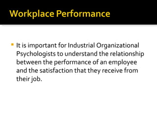 It is important for Industrial Organizational Psychologists to understand the relationship between the performance of an employee and the satisfaction that they receive from their job.  
