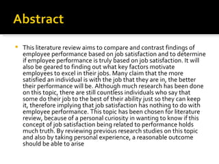 This literature review aims to compare and contrast findings of employee performance based on job satisfaction and to determine if employee performance is truly based on job satisfaction. It will also be geared to finding out what key factors motivate employees to excel in their jobs. Many claim that the more satisfied an individual is with the job that they are in, the better their performance will be. Although much research has been done on this topic, there are still countless individuals who say that some do their job to the best of their ability just so they can keep it, therefore implying that job satisfaction has nothing to do with employee performance. This topic has been chosen for literature review, because of a personal curiosity in wanting to know if this concept of job satisfaction being related to performance holds much truth. By reviewing previous research studies on this topic and also by taking personal experience, a reasonable outcome should be able to arise 