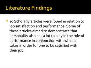 10 Scholarly articles were found in relation to job satisfaction and performance. Some of these articles aimed to demonstrate that personality also has a lot to play in the role of performance in conjunction with what it takes in order for one to be satisfied with their job. 