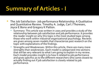The Job Satisfaction- Job performance Relationship: A Qualitative and Quantitative Review. Timothy A. Judge, Carl J Thoresen, Joyce E Bono and Gregory K Patton. Summary: This article was written in 2001 and provides a study of the relationship between job satisfaction and job performance. It provides the reader insight on why this topic is the most studied topic among those who work within industrial organizational psychology. Reviews are given among seven models that characterize past research on the topic with explanations of the findings. Strengths and Weaknesses: Within this article, there are many more strengths than weaknesses. Each model is categorized into sections that will be very relevant to what I am going to explain in my review. Each model provides insight is to how it related to job performance and gives specifics as to the different researchers who came closest to actually finding out if job satisfaction is closely related to job performance.  