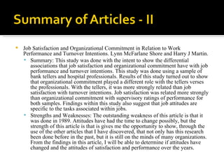 Job Satisfaction and Organizational Commitment in Relation to Work Performance and Turnover Intentions. Lynn McFarlane Shore and Harry J Martin. Summary: This study was done with the intent to show the differential associations that job satisfaction and organizational commitment have with job performance and turnover intentions. This study was done using a sample of bank tellers and hospital professionals. Results of this study turned out to show that organizational commitment played a different role with the tellers verses the professionals. With the tellers, it was more strongly related than job satisfaction with turnover intentions. Job satisfaction was related more strongly than organizational commitment with supervisory ratings of performance for both samples. Findings within this study also suggest that job attitudes are specific to the tasks associated within jobs.  Strengths and Weaknesses: The outstanding weakness of this article is that it was done in 1989. Attitudes have had the time to change possibly, but the strength of this article is that is gives me the opportunity to show, through the use of the other articles that I have discovered, that not only has this research been done before in the past, but it is still on the minds of many organizations. From the findings in this article, I will be able to determine if attitudes have changed and the attitudes of satisfaction and performance over the years.  