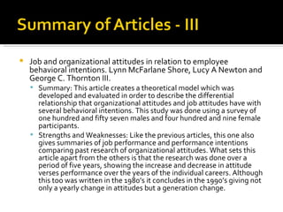 Job and organizational attitudes in relation to employee behavioral intentions. Lynn McFarlane Shore, Lucy A Newton and George C. Thornton III.  Summary: This article creates a theoretical model which was developed and evaluated in order to describe the differential relationship that organizational attitudes and job attitudes have with several behavioral intentions. This study was done using a survey of one hundred and fifty seven males and four hundred and nine female participants.  Strengths and Weaknesses: Like the previous articles, this one also gives summaries of job performance and performance intentions comparing past research of organizational attitudes. What sets this article apart from the others is that the research was done over a period of five years, showing the increase and decrease in attitude verses performance over the years of the individual careers. Although this too was written in the 1980’s it concludes in the 1990’s giving not only a yearly change in attitudes but a generation change.  