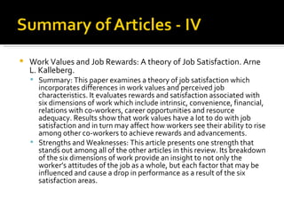 Work Values and Job Rewards: A theory of Job Satisfaction. Arne L. Kalleberg. Summary: This paper examines a theory of job satisfaction which incorporates differences in work values and perceived job characteristics. It evaluates rewards and satisfaction associated with six dimensions of work which include intrinsic, convenience, financial, relations with co-workers, career opportunities and resource adequacy. Results show that work values have a lot to do with job satisfaction and in turn may affect how workers see their ability to rise among other co-workers to achieve rewards and advancements.  Strengths and Weaknesses: This article presents one strength that stands out among all of the other articles in this review. Its breakdown of the six dimensions of work provide an insight to not only the worker’s attitudes of the job as a whole, but each factor that may be influenced and cause a drop in performance as a result of the six satisfaction areas.  