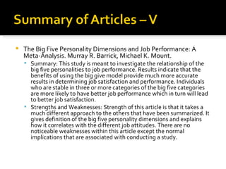 The Big Five Personality Dimensions and Job Performance: A Meta-Analysis. Murray R. Barrick, Michael K. Mount.  Summary: This study is meant to investigate the relationship of the big five personalities to job performance. Results indicate that the benefits of using the big give model provide much more accurate results in determining job satisfaction and performance. Individuals who are stable in three or more categories of the big five categories are more likely to have better job performance which in turn will lead to better job satisfaction.  Strengths and Weaknesses: Strength of this article is that it takes a much different approach to the others that have been summarized. It gives definition of the big five personality dimensions and explains how it correlates with the different job attitudes. There are no noticeable weaknesses within this article except the normal implications that are associated with conducting a study.  