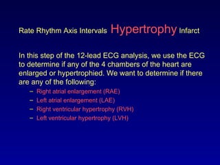 Rate Rhythm Axis Intervals Hypertrophy Infarct
In this step of the 12-lead ECG analysis, we use the ECG
to determine if any of the 4 chambers of the heart are
enlarged or hypertrophied. We want to determine if there
are any of the following:
– Right atrial enlargement (RAE)
– Left atrial enlargement (LAE)
– Right ventricular hypertrophy (RVH)
– Left ventricular hypertrophy (LVH)
 