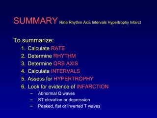SUMMARY Rate Rhythm Axis Intervals Hypertrophy Infarct
To summarize:
1. Calculate RATE
2. Determine RHYTHM
3. Determine QRS AXIS
4. Calculate INTERVALS
5. Assess for HYPERTROPHY
6. Look for evidence of INFARCTION
– Abnormal Q waves
– ST elevation or depression
– Peaked, flat or inverted T waves
 