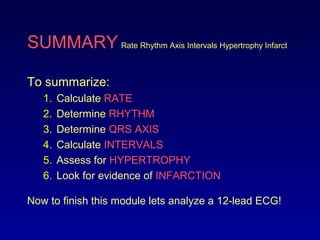 SUMMARY Rate Rhythm Axis Intervals Hypertrophy Infarct
To summarize:
1. Calculate RATE
2. Determine RHYTHM
3. Determine QRS AXIS
4. Calculate INTERVALS
5. Assess for HYPERTROPHY
6. Look for evidence of INFARCTION
Now to finish this module lets analyze a 12-lead ECG!
 