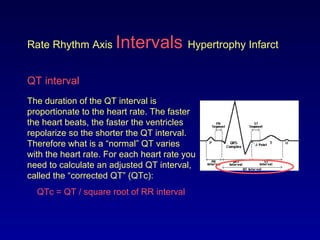 Rate Rhythm Axis Intervals Hypertrophy Infarct
QT interval
The duration of the QT interval is
proportionate to the heart rate. The faster
the heart beats, the faster the ventricles
repolarize so the shorter the QT interval.
Therefore what is a “normal” QT varies
with the heart rate. For each heart rate you
need to calculate an adjusted QT interval,
called the “corrected QT” (QTc):
QTc = QT / square root of RR interval
 