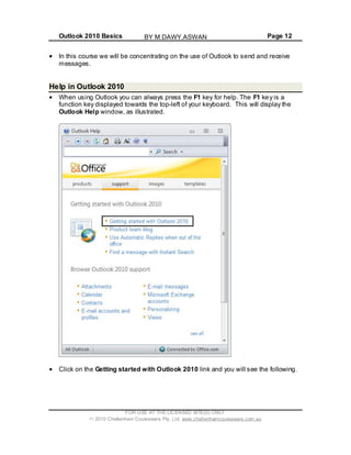 Outlook 2010 Basics Page 12
In this course we will be concentrating on the use of Outlook to send and receive
messages.
Help in Outlook 2010
When using Outlook you can always press the F1 key for help. The F1 key is a
function key displayed towards the top-left of your keyboard. This will display the
Outlook Help window, as illustrated.
Click on the Getting started with Outlook 2010 link and you will see the following.
FOR USE AT THE LICENSED SITE(S) ONLY
2010 Cheltenham Courseware Pty. Ltd. www.cheltenhamcourseware.com.au
BY M.DAWY.ASWAN
 
